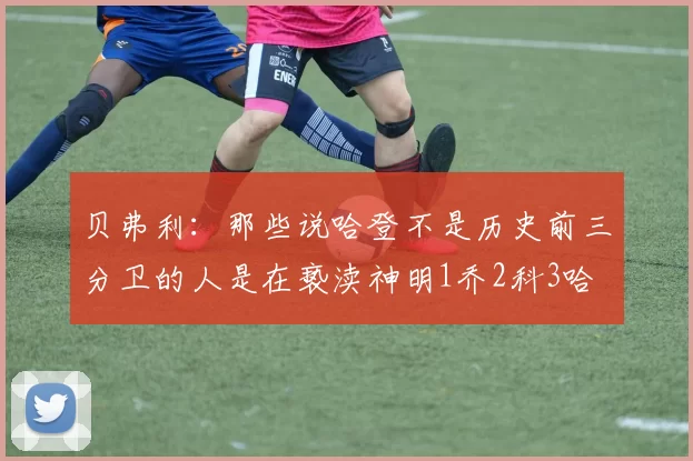 贝弗利：那些说哈登不是历史前三分卫的人是在亵渎神明1乔2科3哈
