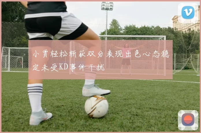 小贾轻松斩获双分表现出色心态稳定未受KD事件干扰