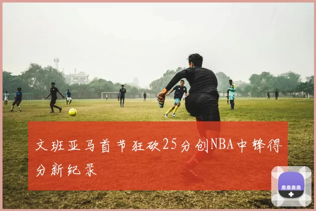 文班亚马首节狂砍25分创NBA中锋得分新纪录