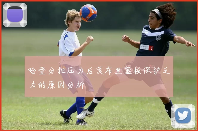 哈登分担压力后莫布里篮板保护乏力的原因分析