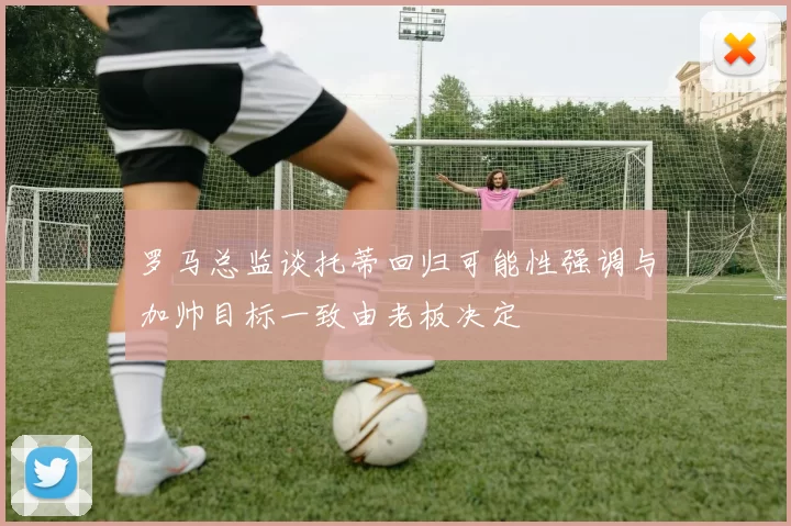 罗马总监谈托蒂回归可能性强调与加帅目标一致由老板决定