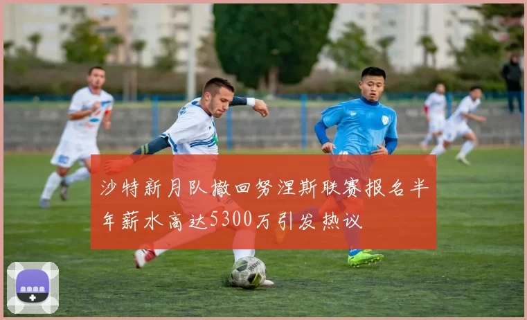 沙特新月队撤回努涅斯联赛报名半年薪水高达5300万引发热议