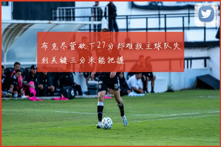 布克尽管砍下27分却难救主球队失利关键三分未能把握