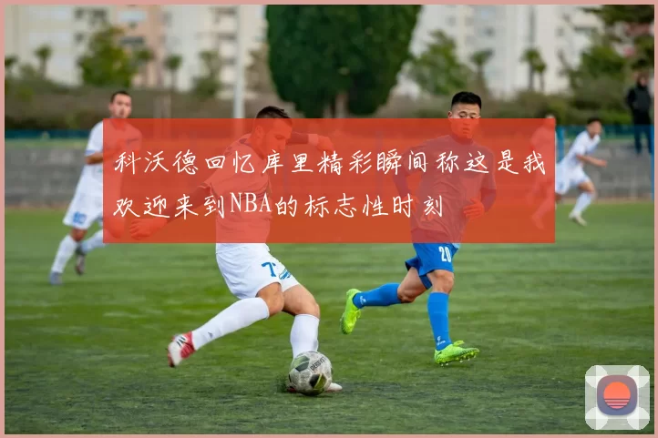 科沃德回忆库里精彩瞬间称这是我欢迎来到NBA的标志性时刻