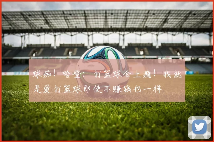 球痴！哈登：打篮球会上瘾！我就是爱打篮球即使不赚钱也一样