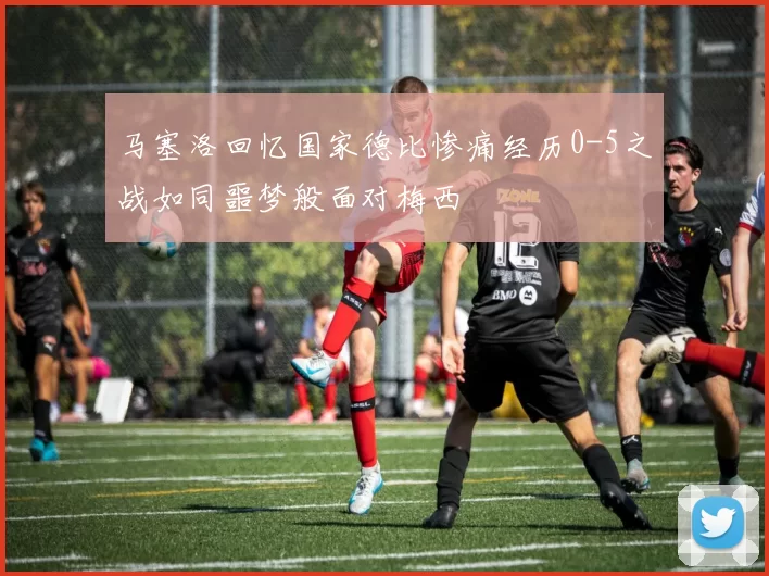 马塞洛回忆国家德比惨痛经历0-5之战如同噩梦般面对梅西