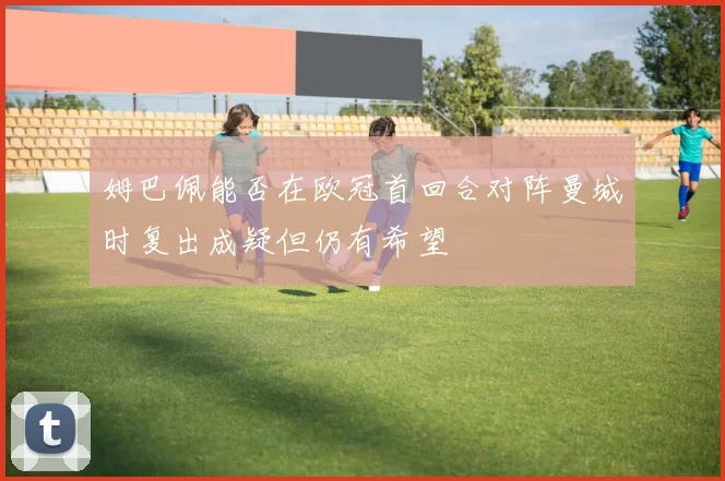 姆巴佩能否在欧冠首回合对阵曼城时复出成疑但仍有希望