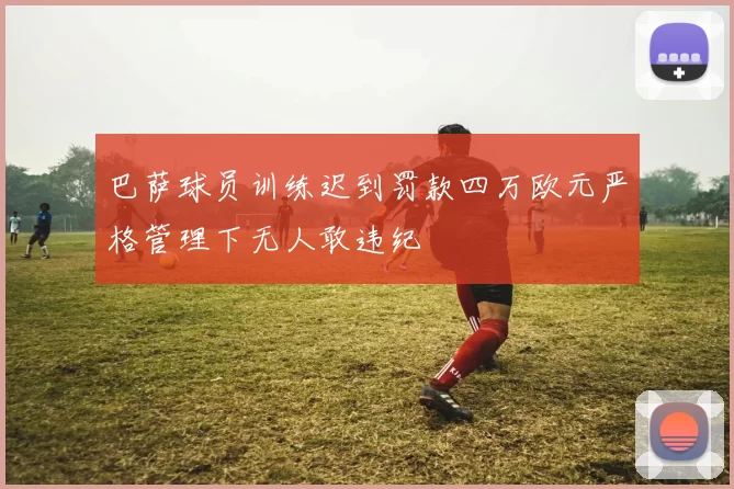 巴萨球员训练迟到罚款四万欧元严格管理下无人敢违纪