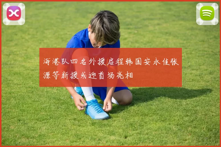 海港队四名外援启程韩国安永佳张源等新援或迎首场亮相