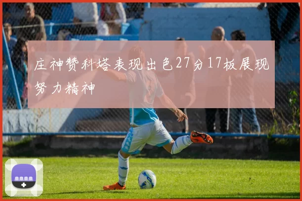 庄神赞科塔表现出色27分17板展现努力精神