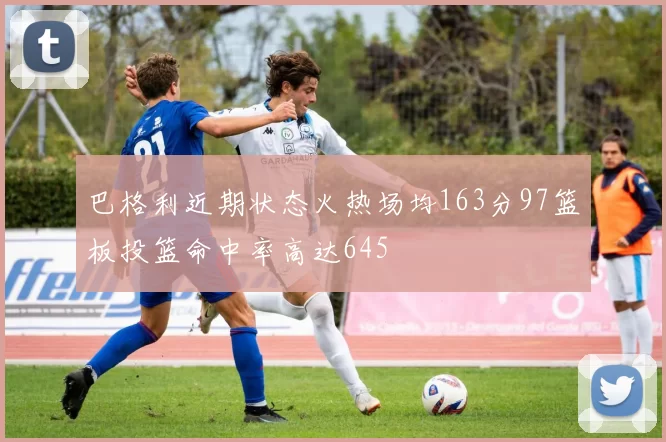 巴格利近期状态火热场均163分97篮板投篮命中率高达645