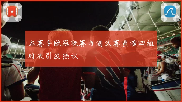 本赛季欧冠联赛与淘汰赛重演四组对决引发热议