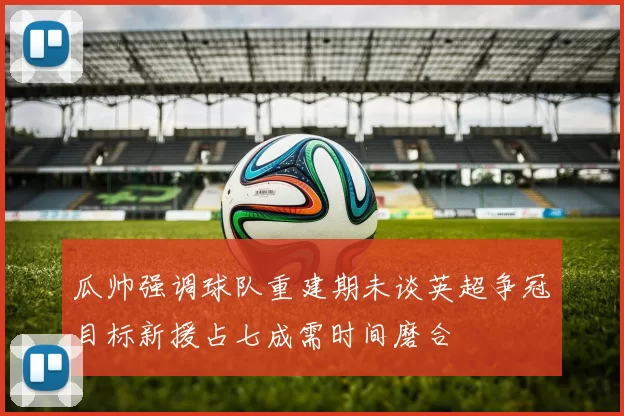 瓜帅强调球队重建期未谈英超争冠目标新援占七成需时间磨合