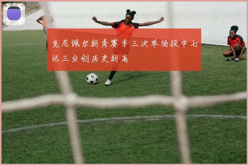 克尼佩尔新秀赛季三次单场投中七记三分创历史新高